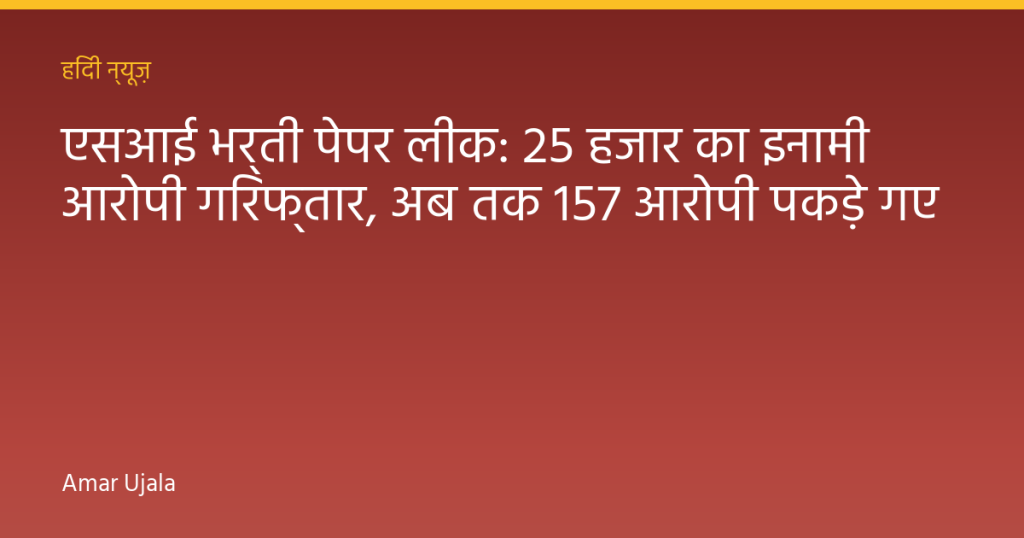 एसआई भर्ती पेपर लीक: 25 हजार का इनामी आरोपी गिरफ्तार, अब तक 157 आरोपी पकड़े गए