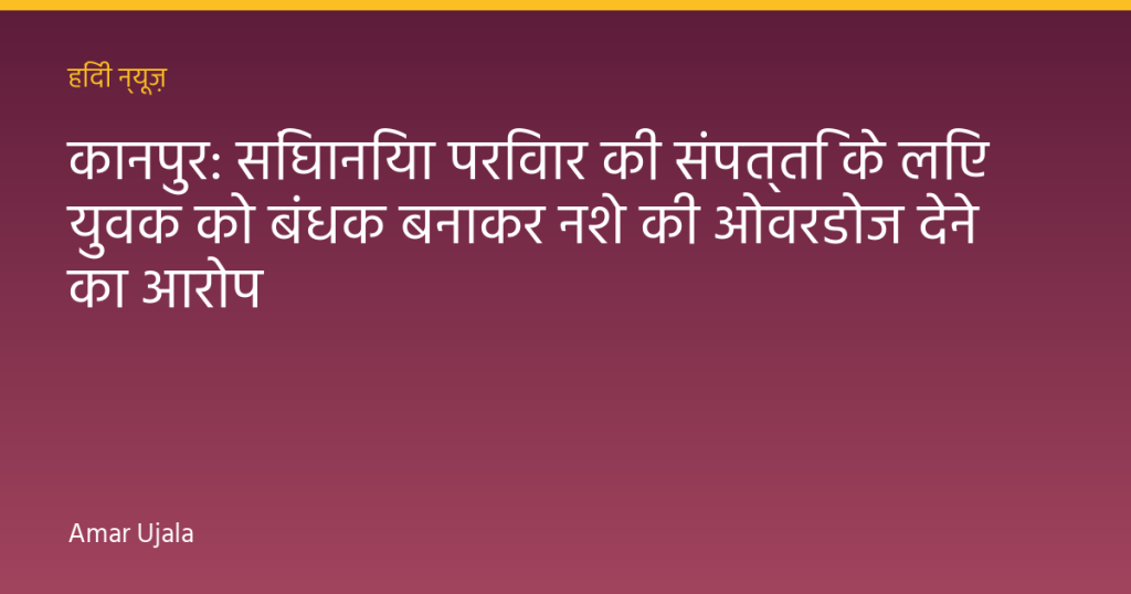 कानपुर: सिंघानिया परिवार की संपत्ति के लिए युवक को बंधक बनाकर नशे की ओवरडोज देने का आरोप