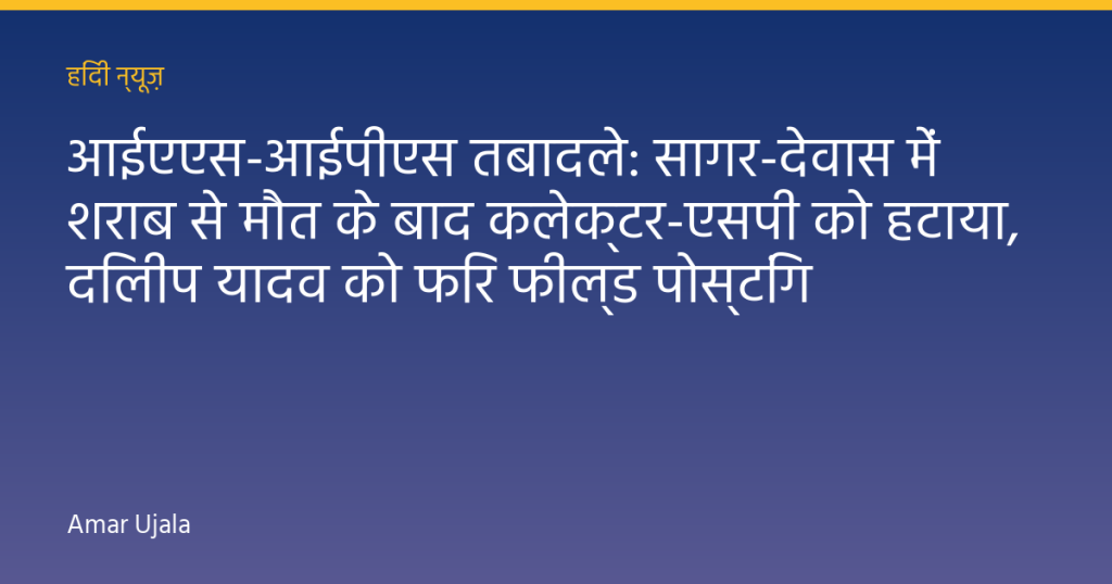 आईएएस-आईपीएस तबादले: सागर-देवास में शराब से मौत के बाद कलेक्टर-एसपी को हटाया, दिलीप यादव को फिर फील्ड पोस्टिंग