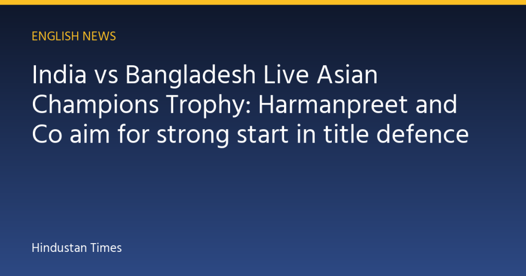 India vs Bangladesh Live Asian Champions Trophy: Harmanpreet and Co aim for strong start in title defence