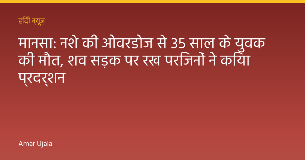 मानसा: नशे की ओवरडोज से 35 साल के युवक की मौत, शव सड़क पर रख परिजनों ने किया प्रदर्शन