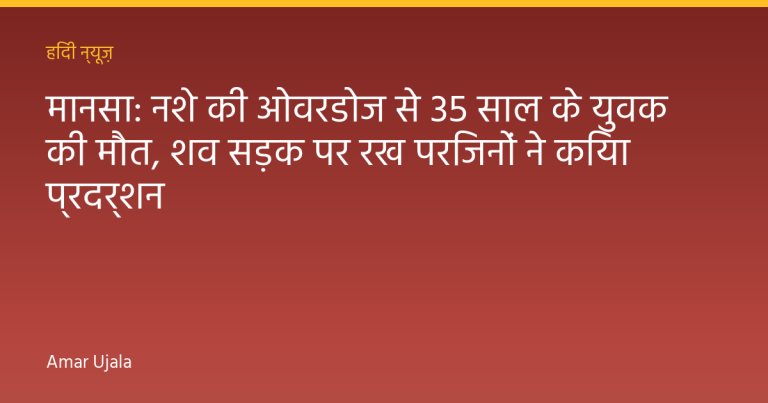 मानसा: नशे की ओवरडोज से 35 साल के युवक की मौत, शव सड़क पर रख परिजनों ने किया प्रदर्शन
