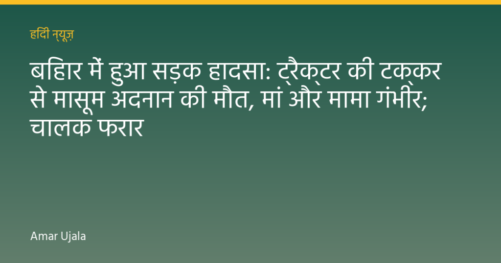 बिहार में हुआ सड़क हादसा: ट्रैक्टर की टक्कर से मासूम अदनान की मौत, मां और मामा गंभीर; चालक फरार