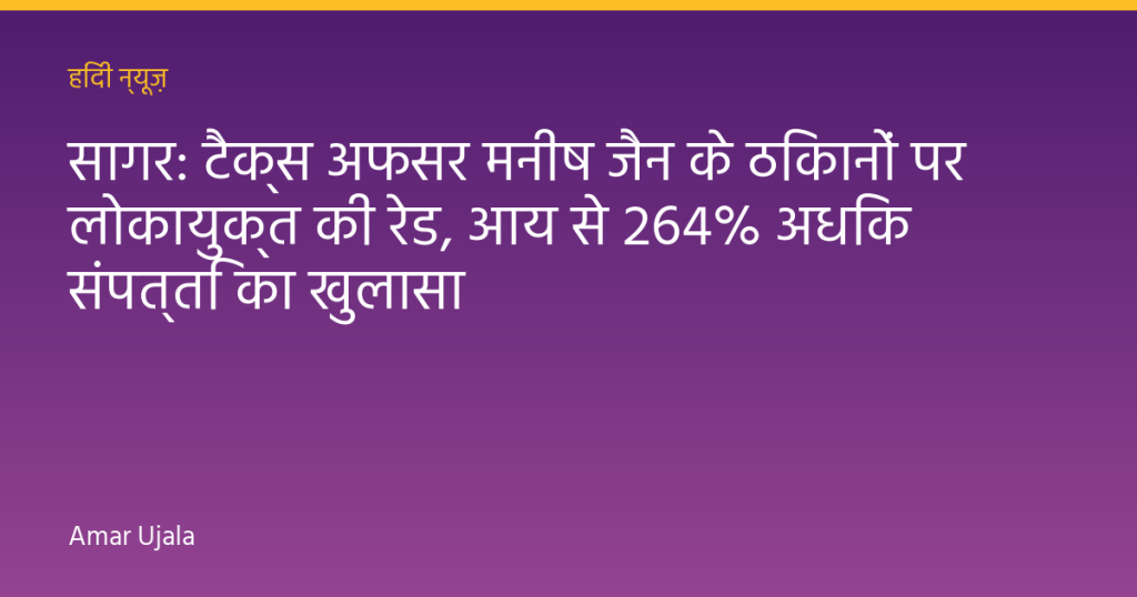 सागर: टैक्स अफसर मनीष जैन के ठिकानों पर लोकायुक्त की रेड, आय से 264% अधिक संपत्ति का खुलासा